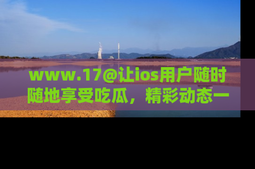 www.17@让ios用户随时随地享受吃瓜,精彩动态一手掌握
