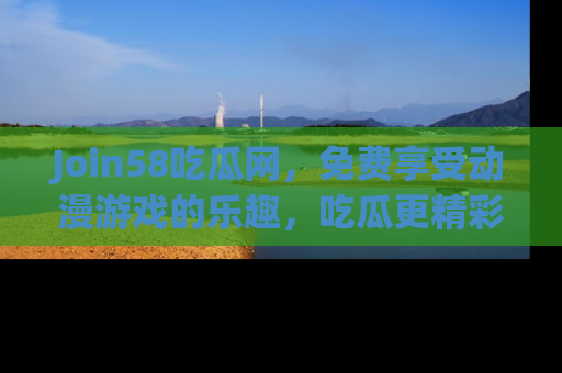 Join58吃瓜网,免费享受动漫游戏的乐趣,吃瓜更精彩!