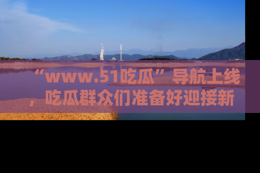“www.51吃瓜”导航上线，吃瓜群众们准备好迎接新一波奇葩事件吗？