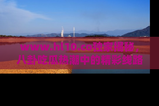 www.hl10.co独家揭秘,八卦吃瓜热潮中的精彩线路推荐