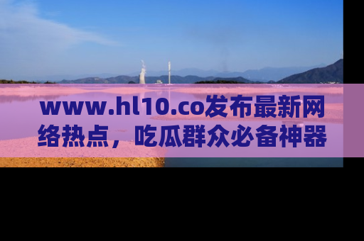 www.hl10.co发布最新网络热点,吃瓜群众必备神器