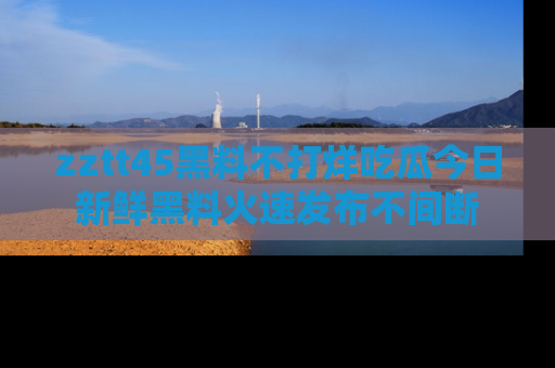 zztt45黑料不打烊吃瓜今日新鲜黑料火速发布不间断