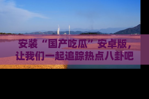 安装“国产吃瓜”安卓版,让我们一起追踪热点八卦吧~
