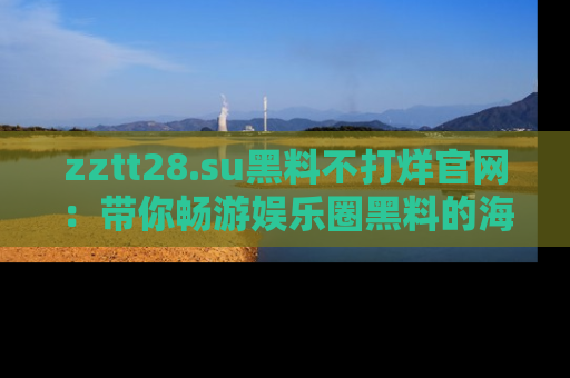 zztt28.su黑料不打烊官网:带你畅游娱乐圈黑料的海洋,掌握每一条最新消息