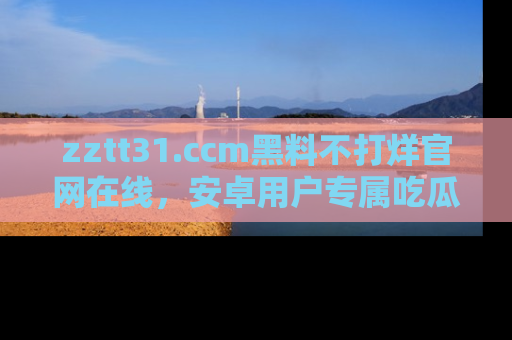 zztt31.ccm黑料不打烊官网在线,安卓用户专属吃瓜神器大揭秘