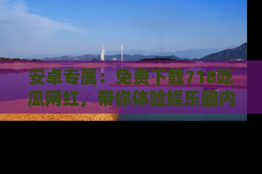 安卓专属:免费下载718吃瓜网红,带你体验娱乐圈内幕