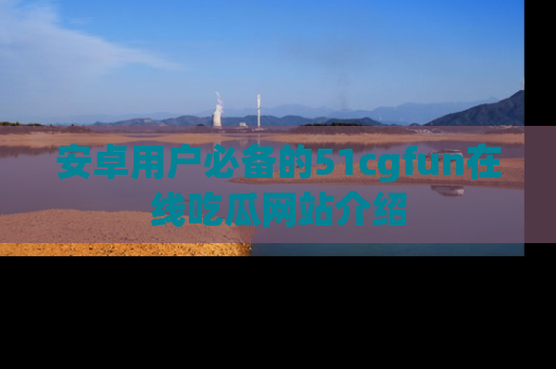 安卓用户必备的51cgfun在线吃瓜网站介绍