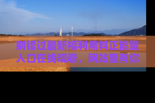 别错过最新福利黑料正能量入口在线观看,网站里有你想看的所有秘密!