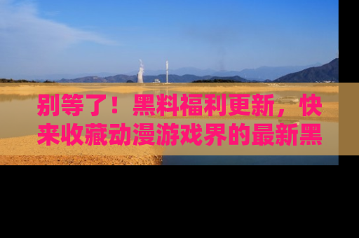 别等了！黑料福利更新，快来收藏动漫游戏界的最新黑料吧！
