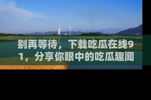 别再等待，下载吃瓜在线91，分享你眼中的吃瓜趣闻吧！