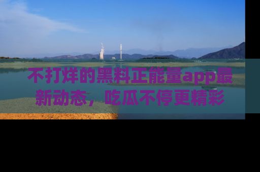 不打烊的黑料正能量app最新动态,吃瓜不停更精彩