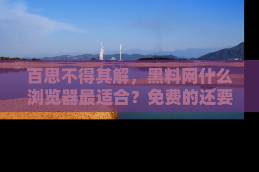 百思不得其解,黑料网什么浏览器最适合?免费的还要能吃瓜太难了!