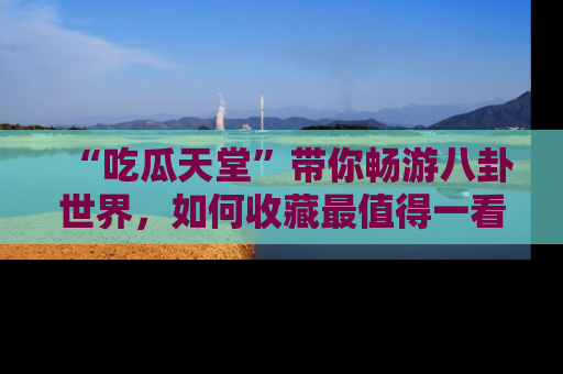 “吃瓜天堂”带你畅游八卦世界,如何收藏最值得一看的趣闻?