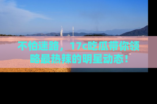 不怕迷路，17c吃瓜带你领略最热辣的明星动态！