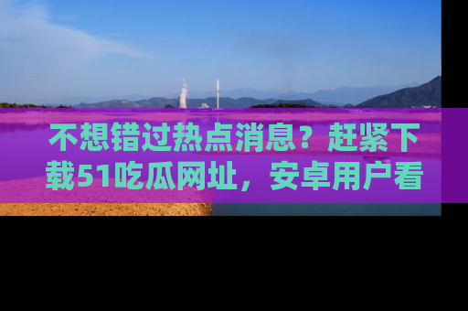 不想错过热点消息？赶紧下载51吃瓜网址，安卓用户看这边！
