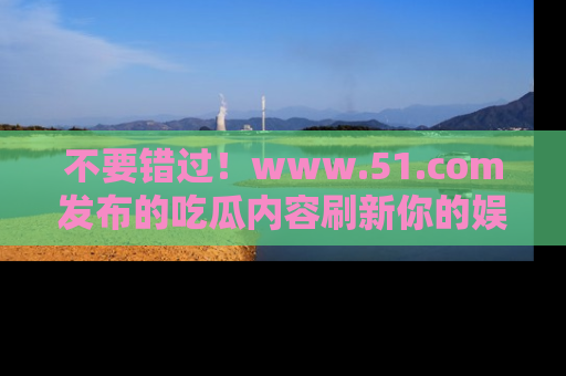 不要错过！www.51.com发布的吃瓜内容刷新你的娱乐认知