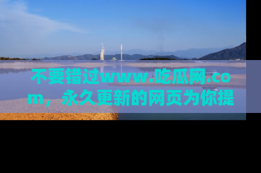 不要错过www.吃瓜网.com，永久更新的网页为你提供吃瓜盛宴！