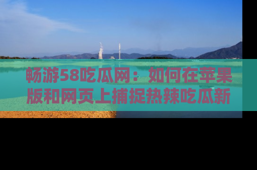 畅游58吃瓜网：如何在苹果版和网页上捕捉热辣吃瓜新闻？