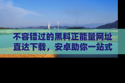 不容错过的黑料正能量网址直达下载，安卓助你一站式吃瓜体验！