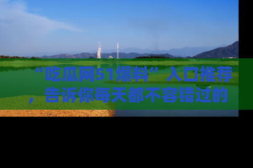 “吃瓜网51爆料”入口推荐,告诉你每天都不容错过的娱乐八卦!