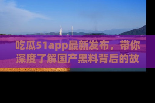 吃瓜51app最新发布，带你深度了解国产黑料背后的故事！