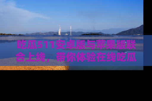 吃瓜511安卓版与苹果版联合上线，带你体验在线吃瓜新天地