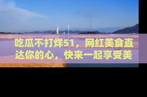 吃瓜不打烊51，网红美食直达你的心，快来一起享受美好时光！