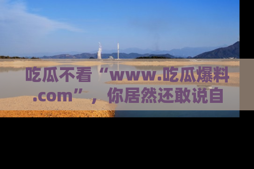吃瓜不看“www.吃瓜爆料.com”，你居然还敢说自己是吃瓜群众？