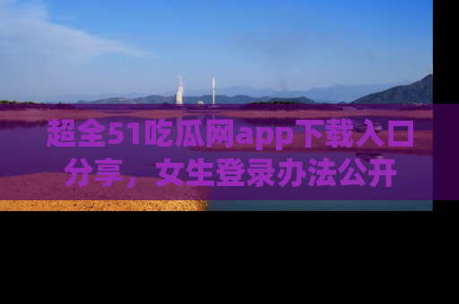 超全51吃瓜网app下载入口分享，女生登录办法公开