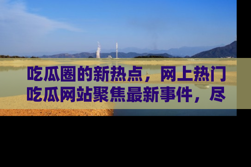 吃瓜圈的新热点，网上热门吃瓜网站聚焦最新事件，尽在吃瓜网站！