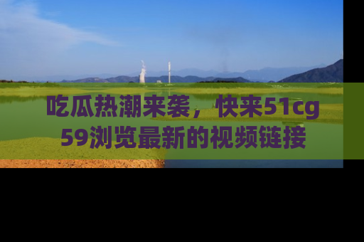 吃瓜热潮来袭，快来51cg59浏览最新的视频链接