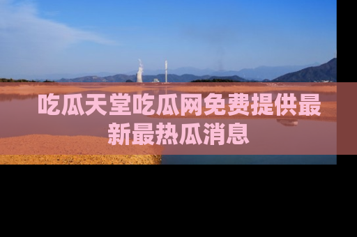 吃瓜天堂吃瓜网免费提供最新最热瓜消息