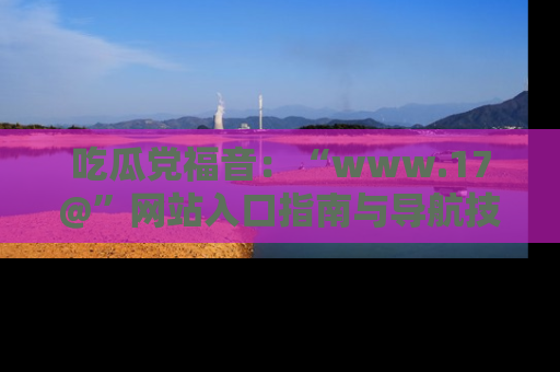 吃瓜党福音：“www.17@”网站入口指南与导航技巧全解析
