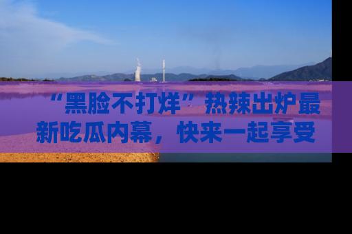 “黑脸不打烊”热辣出炉最新吃瓜内幕，快来一起享受这份乐趣吧！