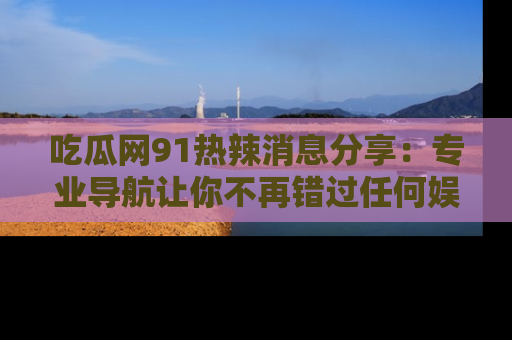 吃瓜网91热辣消息分享：专业导航让你不再错过任何娱乐八卦