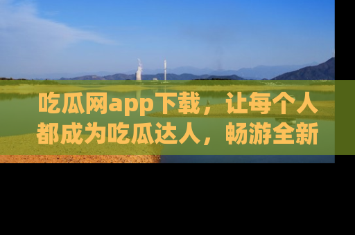 吃瓜网app下载,让每个人都成为吃瓜达人,畅游全新网页!