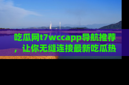 吃瓜网t7wccapp导航推荐,让你无缝连接最新吃瓜热点内容!