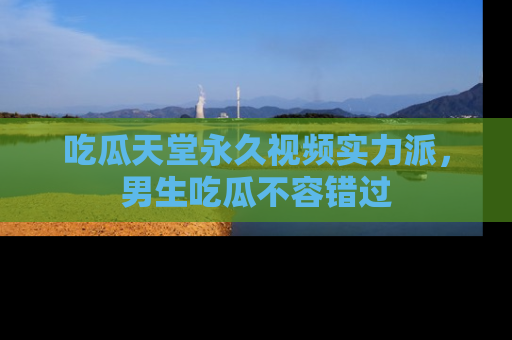 吃瓜天堂永久视频实力派，男生吃瓜不容错过