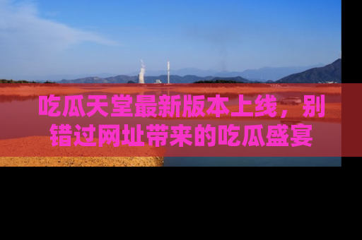吃瓜天堂最新版本上线，别错过网址带来的吃瓜盛宴