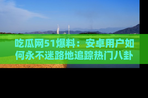 吃瓜网51爆料：安卓用户如何永不迷路地追踪热门八卦信息