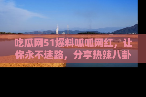 吃瓜网51爆料呱呱网红，让你永不迷路，分享热辣八卦速递！