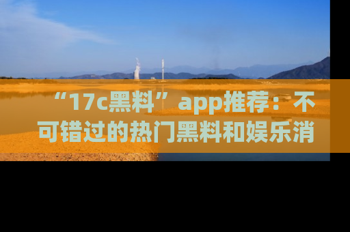 “17c黑料”app推荐:不可错过的热门黑料和娱乐消息