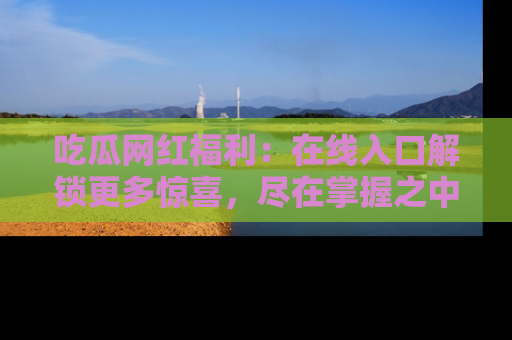 吃瓜网红福利:在线入口解锁更多惊喜,尽在掌握之中