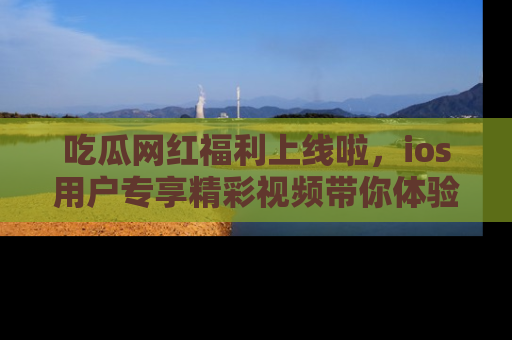 吃瓜网红福利上线啦，ios用户专享精彩视频带你体验乐趣！
