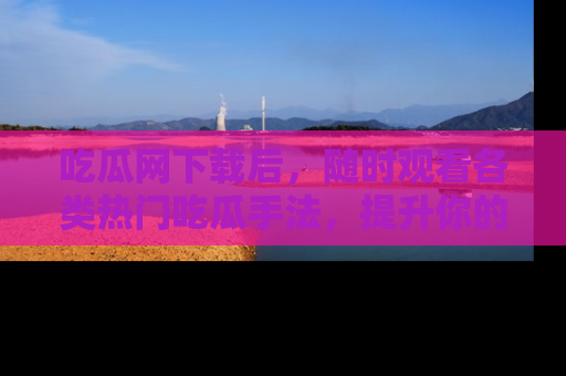 吃瓜网下载后，随时观看各类热门吃瓜手法，提升你的社交技能！
