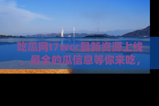 吃瓜网t7wcc最新资源上线,最全的瓜信息等你来吃,快来围观!