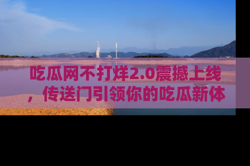 吃瓜网不打烊2.0震撼上线，传送门引领你的吃瓜新体验