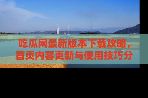 吃瓜网最新版本下载攻略，首页内容更新与使用技巧分享