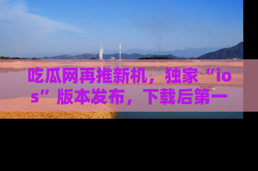 吃瓜网再推新机,独家“ios”版本发布,下载后第一时间获取热点吃瓜信息!