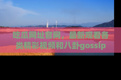 吃瓜网址官网，最新观看各类精彩视频和八卦gossip